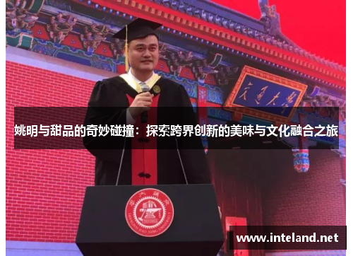 姚明与甜品的奇妙碰撞：探索跨界创新的美味与文化融合之旅