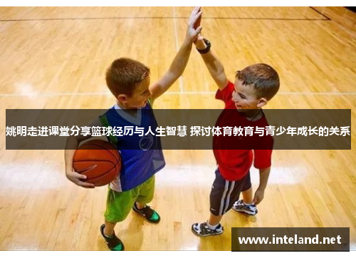 姚明走进课堂分享篮球经历与人生智慧 探讨体育教育与青少年成长的关系