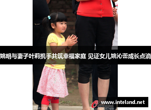 姚明与妻子叶莉携手共筑幸福家庭 见证女儿姚沁蕾成长点滴