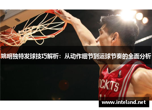 姚明独特发球技巧解析：从动作细节到运球节奏的全面分析