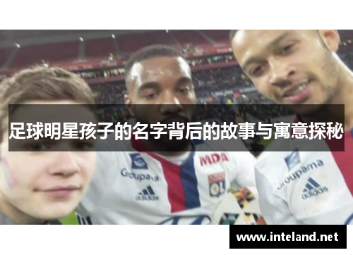 足球明星孩子的名字背后的故事与寓意探秘