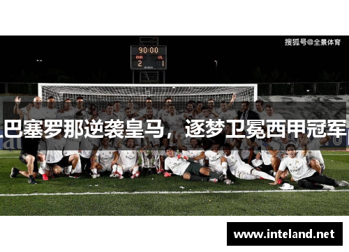 巴塞罗那逆袭皇马，逐梦卫冕西甲冠军