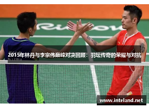 2015年林丹与李宗伟巅峰对决回顾：羽坛传奇的荣耀与对抗