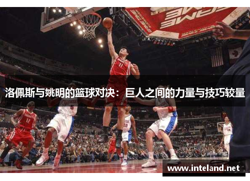 洛佩斯与姚明的篮球对决：巨人之间的力量与技巧较量