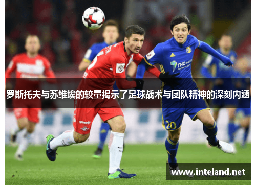 罗斯托夫与苏维埃的较量揭示了足球战术与团队精神的深刻内涵