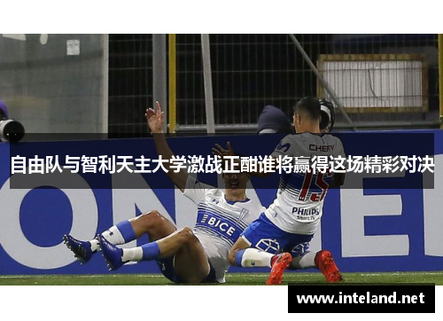 自由队与智利天主大学激战正酣谁将赢得这场精彩对决
