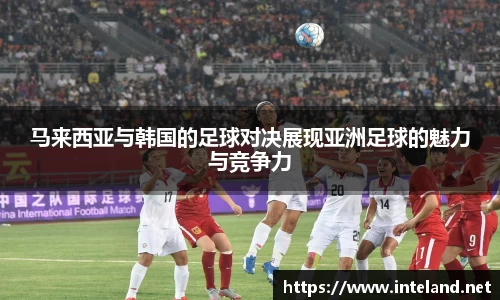 金年会马来西亚与韩国的足球对决展现亚洲足球的魅力与竞争力